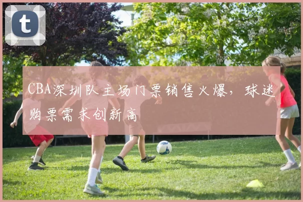 CBA深圳队主场门票销售火爆，球迷购票需求创新高