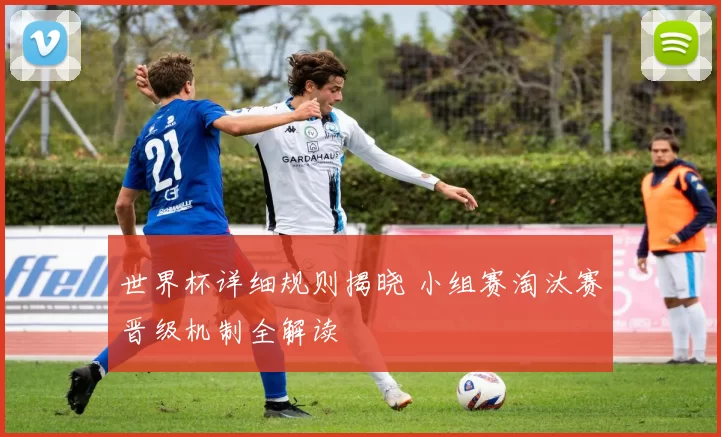 世界杯详细规则揭晓 小组赛淘汰赛晋级机制全解读