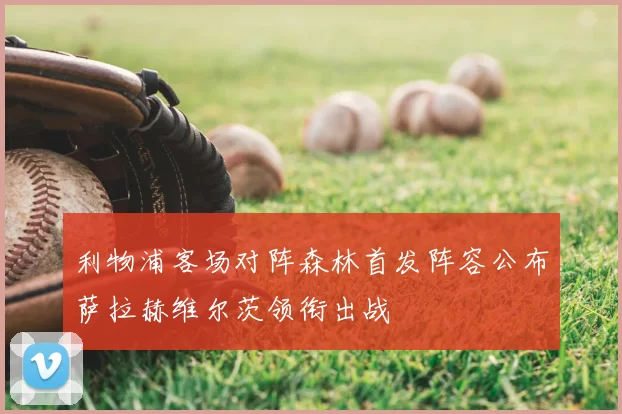 利物浦客场对阵森林首发阵容公布萨拉赫维尔茨领衔出战