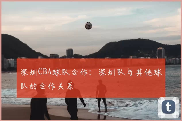 深圳CBA球队合作:深圳队与其他球队的合作关系
