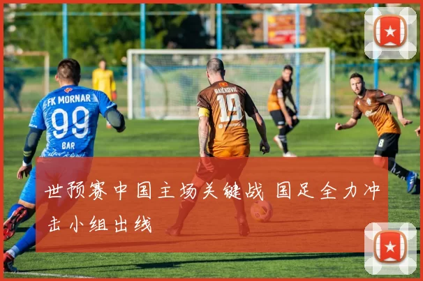 世预赛中国主场关键战 国足全力冲击小组出线