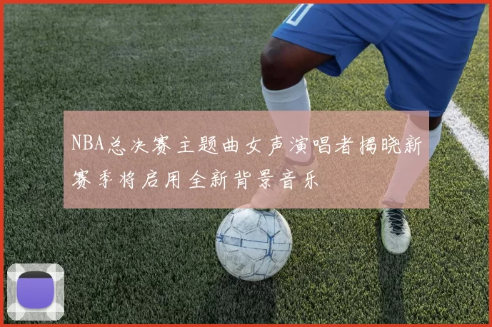 NBA总决赛主题曲女声演唱者揭晓新赛季将启用全新背景音乐
