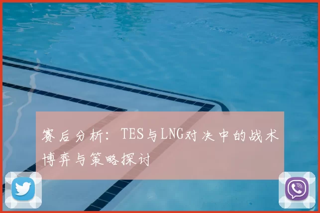 赛后分析：TES与LNG对决中的战术博弈与策略探讨