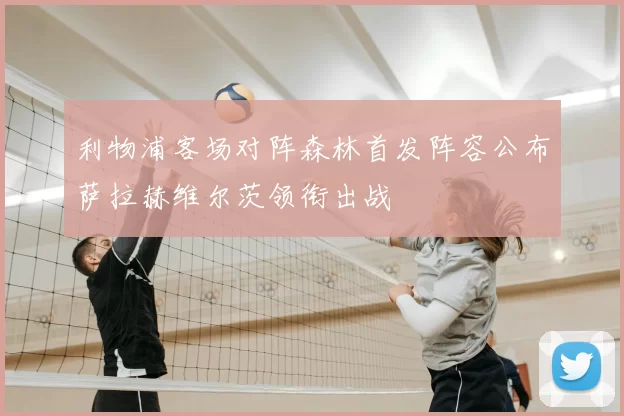 利物浦客场对阵森林首发阵容公布萨拉赫维尔茨领衔出战