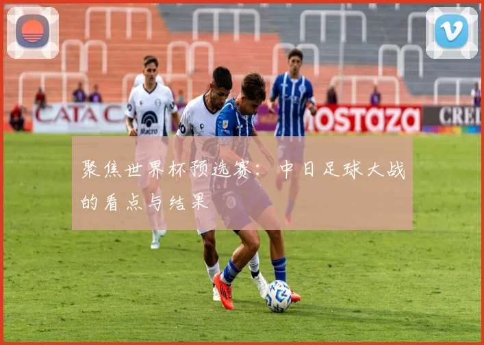 聚焦世界杯预选赛:中日足球大战的看点与结果