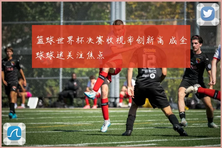 篮球世界杯决赛收视率创新高 成全球球迷关注焦点