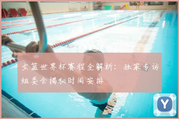 女篮世界杯赛程全解析:独家专访组委会揭秘时间安排