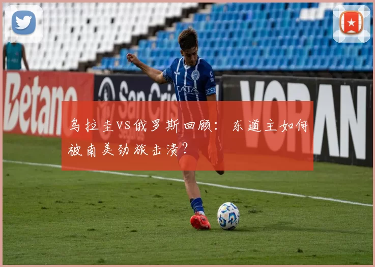 乌拉圭vs俄罗斯回顾：东道主如何被南美劲旅击溃？