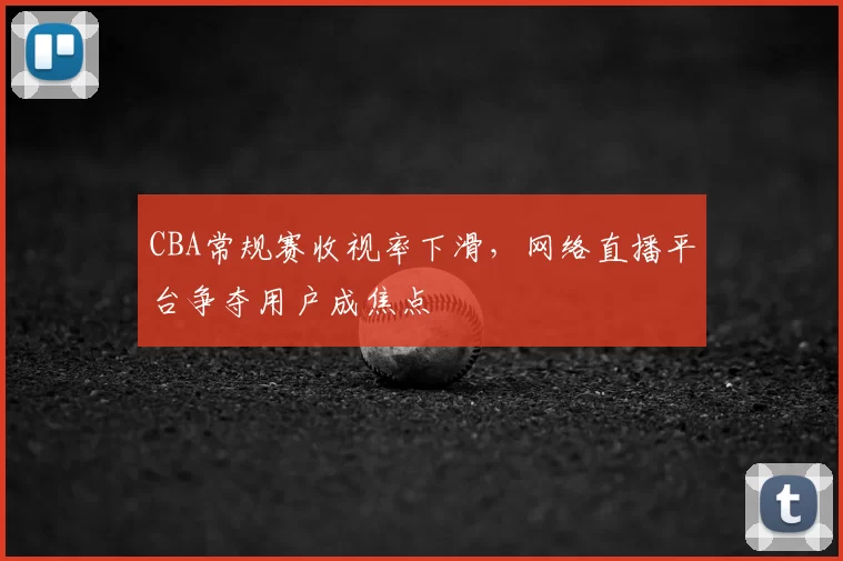 CBA常规赛收视率下滑，网络直播平台争夺用户成焦点