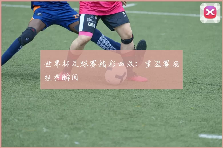 世界杯足球赛精彩回放：重温赛场经典瞬间