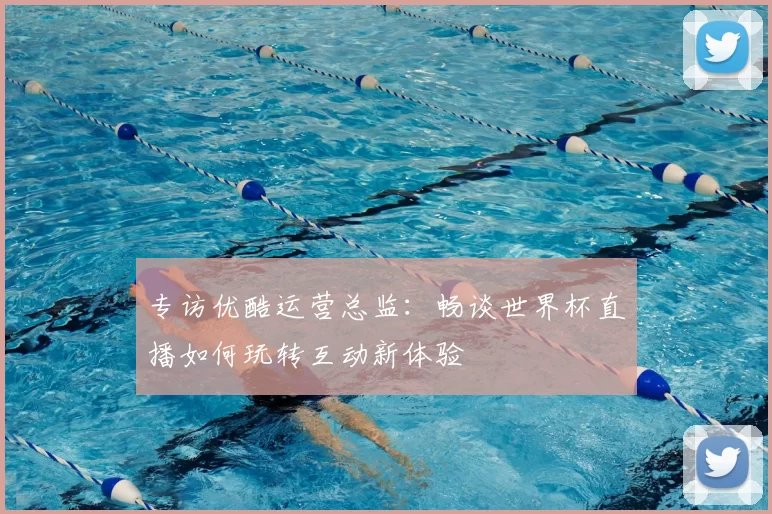 专访优酷运营总监：畅谈世界杯直播如何玩转互动新体验