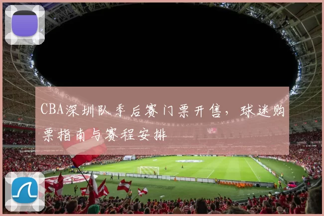 CBA深圳队季后赛门票开售，球迷购票指南与赛程安排
