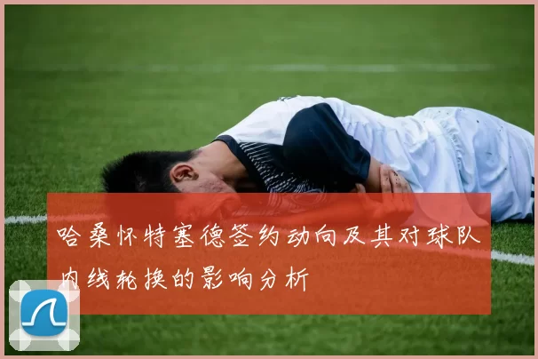 哈桑怀特塞德签约动向及其对球队内线轮换的影响分析