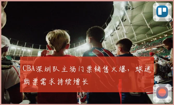 CBA深圳队主场门票销售火爆，球迷购票需求持续增长