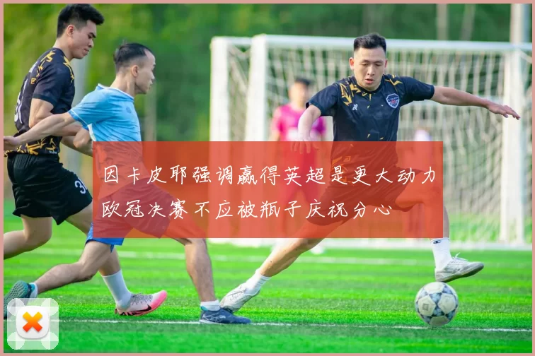 因卡皮耶强调赢得英超是更大动力欧冠决赛不应被瓶子庆祝分心