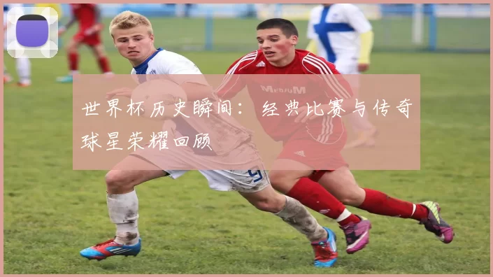 世界杯历史瞬间：经典比赛与传奇球星荣耀回顾