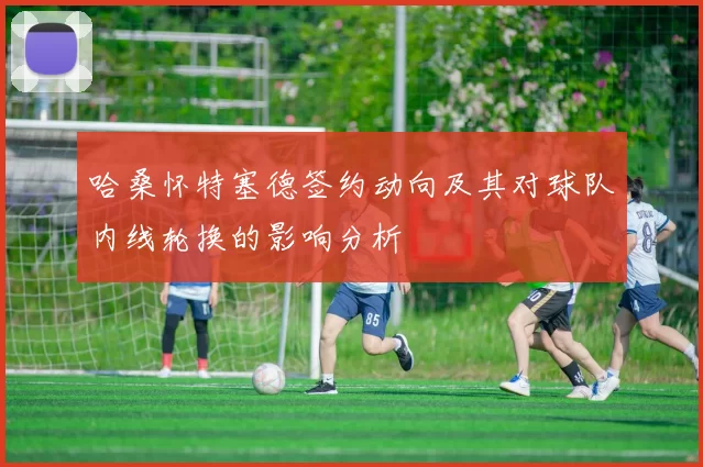 哈桑怀特塞德签约动向及其对球队内线轮换的影响分析