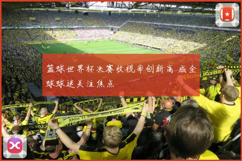 篮球世界杯决赛收视率创新高 成全球球迷关注焦点