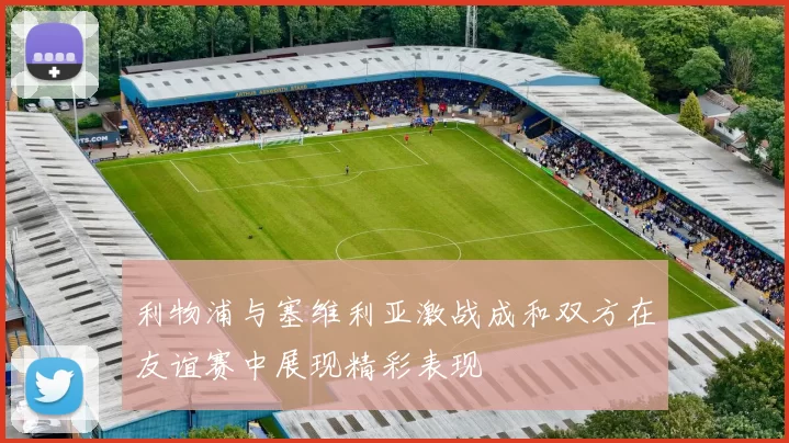 利物浦与塞维利亚激战成和双方在友谊赛中展现精彩表现
