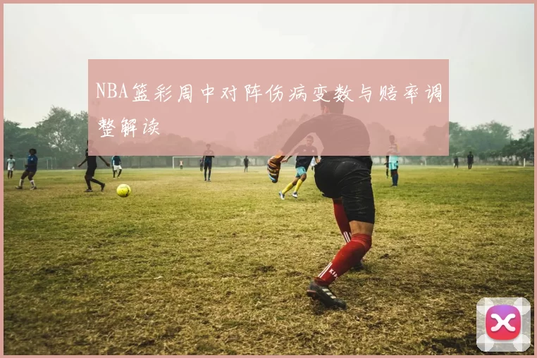 NBA篮彩周中对阵伤病变数与赔率调整解读
