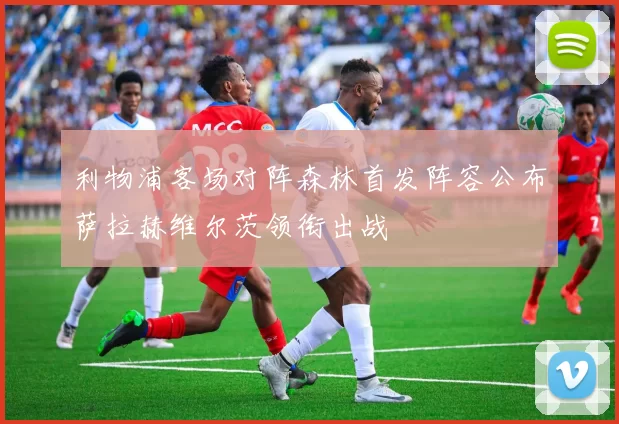 利物浦客场对阵森林首发阵容公布萨拉赫维尔茨领衔出战