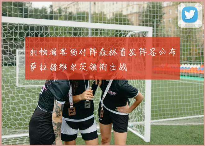 利物浦客场对阵森林首发阵容公布萨拉赫维尔茨领衔出战
