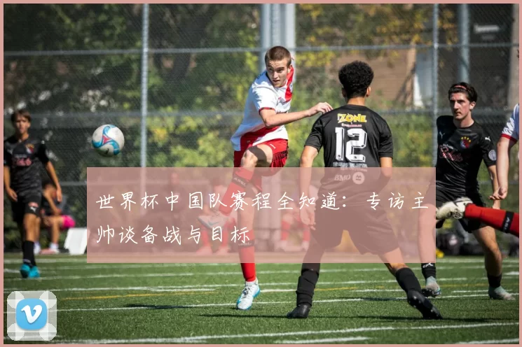 世界杯中国队赛程全知道：专访主帅谈备战与目标