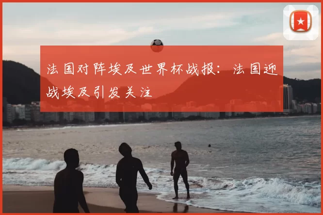 法国对阵埃及世界杯战报：法国迎战埃及引发关注