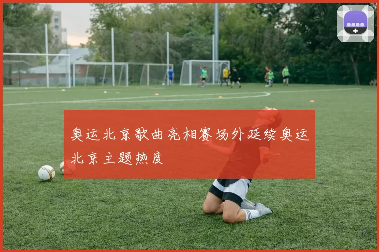 奥运北京歌曲亮相赛场外延续奥运北京主题热度