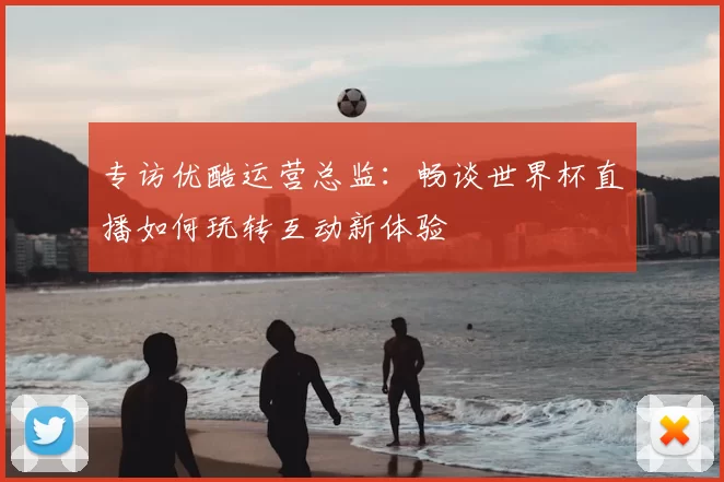 专访优酷运营总监：畅谈世界杯直播如何玩转互动新体验