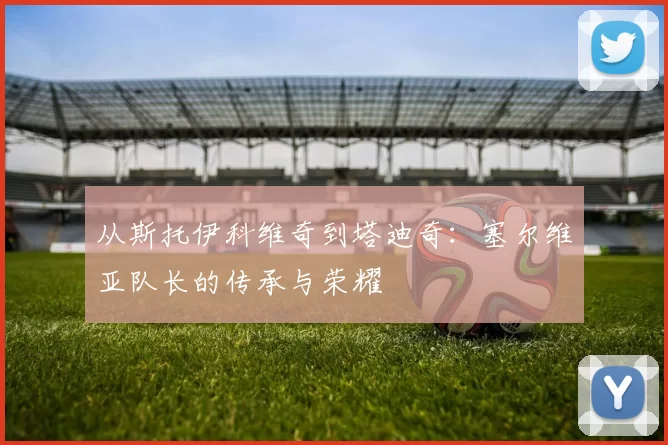 从斯托伊科维奇到塔迪奇:塞尔维亚队长的传承与荣耀