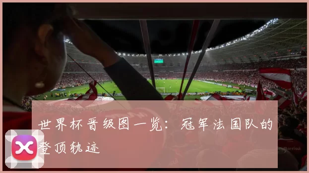 世界杯晋级图一览：冠军法国队的登顶轨迹