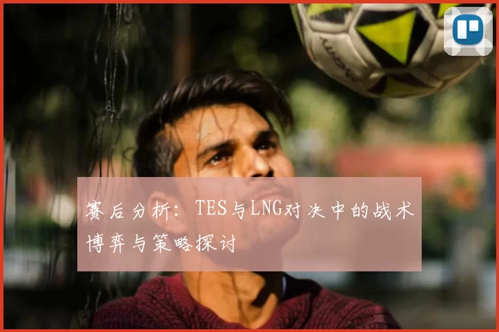 赛后分析：TES与LNG对决中的战术博弈与策略探讨