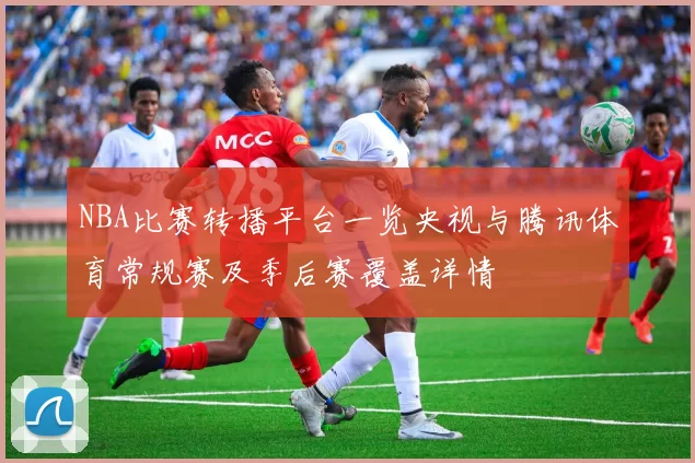 NBA比赛转播平台一览央视与腾讯体育常规赛及季后赛覆盖详情