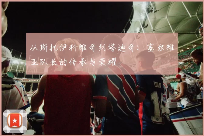 从斯托伊科维奇到塔迪奇:塞尔维亚队长的传承与荣耀