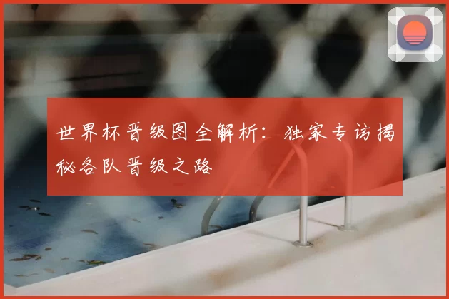 世界杯晋级图全解析：独家专访揭秘各队晋级之路