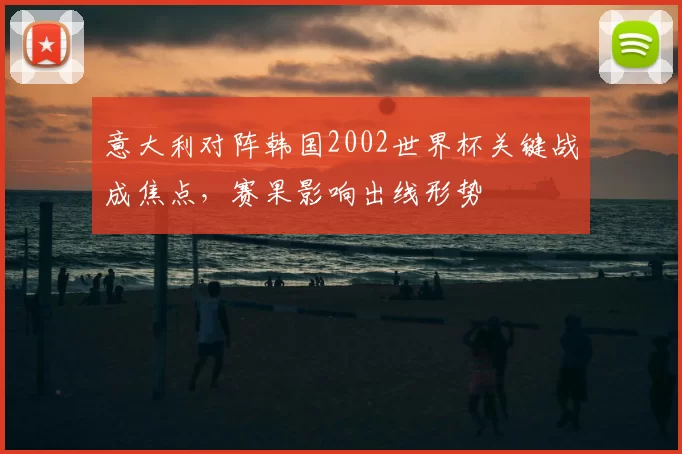 意大利对阵韩国2002世界杯关键战成焦点,赛果影响出线形势