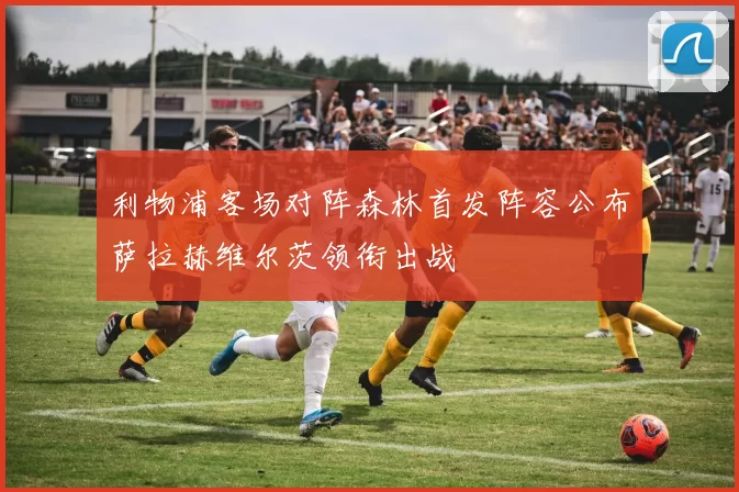 利物浦客场对阵森林首发阵容公布萨拉赫维尔茨领衔出战