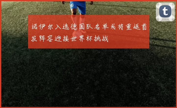 诺伊尔入选德国队名单或将重返首发阵容迎接世界杯挑战