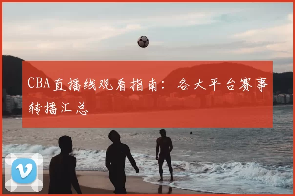 CBA直播线观看指南：各大平台赛事转播汇总