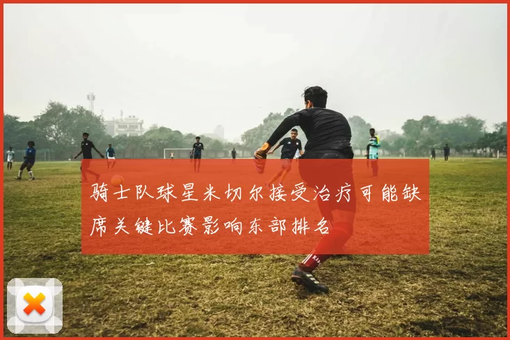 骑士队球星米切尔接受治疗可能缺席关键比赛影响东部排名