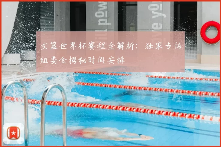 女篮世界杯赛程全解析：独家专访组委会揭秘时间安排