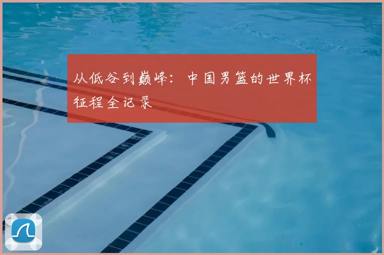 从低谷到巅峰：中国男篮的世界杯征程全记录