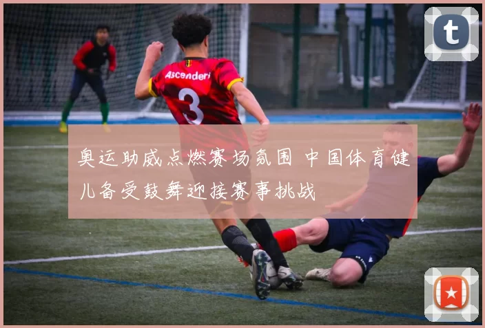 奥运助威点燃赛场氛围 中国体育健儿备受鼓舞迎接赛事挑战