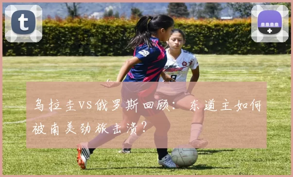 乌拉圭vs俄罗斯回顾：东道主如何被南美劲旅击溃？