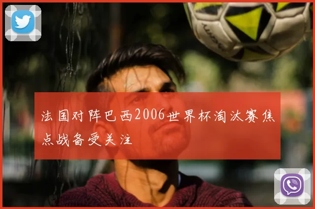 法国对阵巴西2006世界杯淘汰赛焦点战备受关注