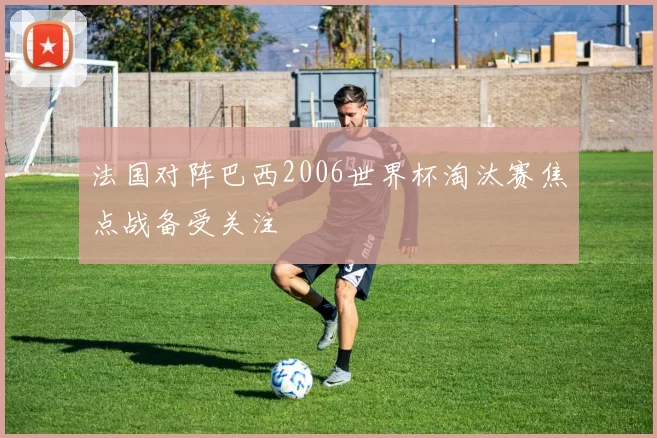 法国对阵巴西2006世界杯淘汰赛焦点战备受关注