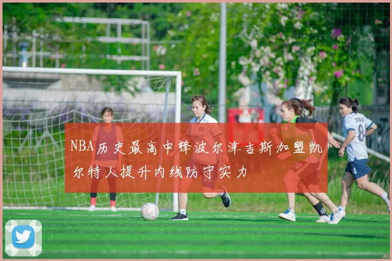 NBA历史最高中锋波尔津吉斯加盟凯尔特人提升内线防守实力