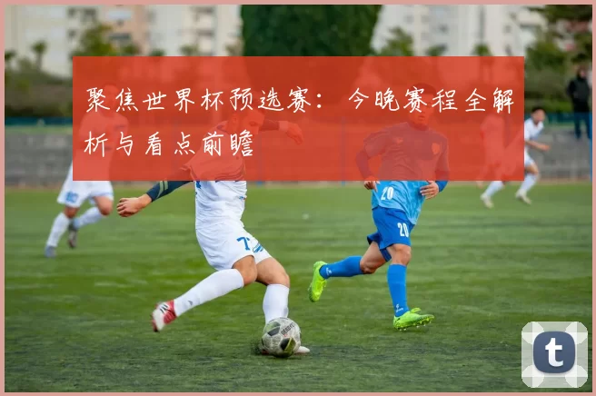 聚焦世界杯预选赛：今晚赛程全解析与看点前瞻