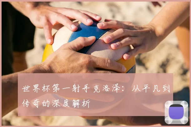 世界杯第一射手克洛泽:从平凡到传奇的深度解析